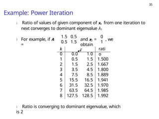 35
Example: Power Iteration
) Ratio of values of given component of xk from one iteration to
next converges to dominant eigenvalue λ1
) For example, if A
=
1.5 0.5
0.5 1.5 0
0
1
and x = , we
obtain
k x T
k rati
o
0 0.0 1.0
1 0.5 1.5 1.500
2 1.5 2.5 1.667
3 3.5 4.5 1.800
4 7.5 8.5 1.889
5 15.5 16.5 1.941
6 31.5 32.5 1.970
7 63.5 64.5 1.985
8 127.5 128.5 1.992
) Ratio is converging to dominant eigenvalue, which
is 2
 