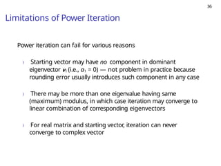 36
Limitations of Power Iteration
Power iteration can fail for various reasons
) Starting vector may have no component in dominant
eigenvector v1 (i.e., α1 = 0) — not problem in practice because
rounding error usually introduces such component in any case
) There may be more than one eigenvalue having same
(maximum) modulus, in which case iteration may converge to
linear combination of corresponding eigenvectors
) For real matrix and starting vector, iteration can never
converge to complex vector
 