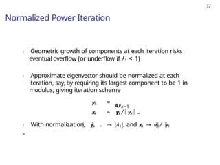 37
Normalized Power Iteration
) Geometric growth of components at each iteration risks
eventual overflow (or underflow if λ1 < 1)
) Approximate eigenvector should be normalized at each
iteration, say, by requiring its largest component to be 1 in
modulus, giving iteration scheme
Axk−1
yk =
xk = yk / yk ∞
) With normalization, yk ∞ → |λ1|, and xk → v1 / v1
∞
 