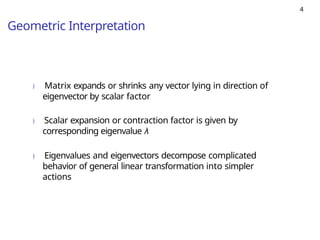 4
Geometric Interpretation
) Matrix expands or shrinks any vector lying in direction of
eigenvector by scalar factor
) Scalar expansion or contraction factor is given by
corresponding eigenvalue λ
) Eigenvalues and eigenvectors decompose complicated
behavior of general linear transformation into simpler
actions
 