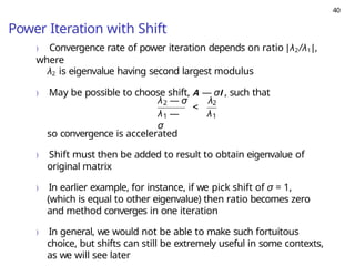 40
Power Iteration with Shift
) Convergence rate of power iteration depends on ratio |λ2/λ1|,
where
λ2 is eigenvalue having second largest modulus
) May be possible to choose shift, A — σI , such that
2
1
λ —
σ
<
λ — σ λ2
λ1
so convergence is accelerated
) Shift must then be added to result to obtain eigenvalue of
original matrix
) In earlier example, for instance, if we pick shift of σ = 1,
(which is equal to other eigenvalue) then ratio becomes zero
and method converges in one iteration
) In general, we would not be able to make such fortuitous
choice, but shifts can still be extremely useful in some contexts,
as we will see later
 