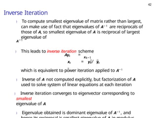 42
Inverse Iteration
) To compute smallest eigenvalue of matrix rather than largest,
can make use of fact that eigenvalues of A− 1 are reciprocals of
those of A, so smallest eigenvalue of A is reciprocal of largest
eigenvalue of
A−1
) This leads to inverse iteration scheme
xk−1
Ayk =
xk = yk / yk
∞
which is equivalent to power iteration applied to A− 1
) Inverse of A not computed explicitly, but factorization of A
used to solve system of linear equations at each iteration
) Inverse iteration converges to eigenvector corresponding to
smallest
eigenvalue of A
) Eigenvalue obtained is dominant eigenvalue of A− 1 , and
 