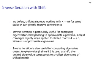 44
Inverse Iteration with Shift
) As before, shifting strategy, working with A — σI for some
scalar σ, can greatly improve convergence
) Inverse iteration is particularly useful for computing
eigenvector corresponding to approximate eigenvalue, since it
converges rapidly when applied to shifted matrix A — λI ,
where λ is approximate eigenvalue
) Inverse iteration is also useful for computing eigenvalue
closest to given value β, since if β is used as shift, then
desired eigenvalue corresponds to smallest eigenvalue of
shifted matrix
 