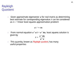 45
Rayleigh
Quotient
) Given approximate eigenvector x for real matrix A, determining
best estimate for corresponding eigenvalue λ can be considered
as n × 1 linear least squares approximation problem
x λ ∼= Ax
) From normal equation x T x λ = x T Ax, least squares solution is
given by
λ =
x T Ax
x T x
) This quantity, known as Rayleigh quotient, has many
useful properties
 