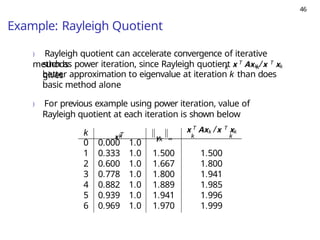 46
Example: Rayleigh Quotient
) Rayleigh quotient can accelerate convergence of iterative
methods k k
such as power iteration, since Rayleigh quotient x T Axk /x T xk
gives
better approximation to eigenvalue at iteration k than does
basic method alone
) For previous example using power iteration, value of
Rayleigh quotient at each iteration is shown below
k x T
k yk ∞
x T Axk /x T xk
k k
0 0.000 1.0
1 0.333 1.0 1.500 1.500
2 0.600 1.0 1.667 1.800
3 0.778 1.0 1.800 1.941
4 0.882 1.0 1.889 1.985
5 0.939 1.0 1.941 1.996
6 0.969 1.0 1.970 1.999
 