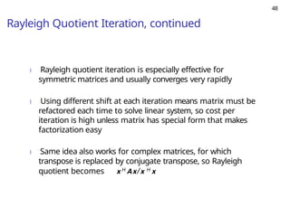 48
Rayleigh Quotient Iteration, continued
) Rayleigh quotient iteration is especially effective for
symmetric matrices and usually converges very rapidly
) Using different shift at each iteration means matrix must be
refactored each time to solve linear system, so cost per
iteration is high unless matrix has special form that makes
factorization easy
) Same idea also works for complex matrices, for which
transpose is replaced by conjugate transpose, so Rayleigh
quotient becomes x H Ax/x H x
 