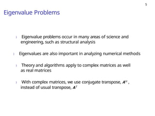 5
Eigenvalue Problems
) Eigenvalue problems occur in many areas of science and
engineering, such as structural analysis
) Eigenvalues are also important in analyzing numerical methods
) Theory and algorithms apply to complex matrices as well
as real matrices
) With complex matrices, we use conjugate transpose, AH ,
instead of usual transpose, AT
 