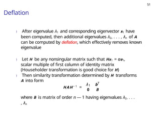 51
Deflation
) After eigenvalue λ1 and corresponding eigenvector x1 have
been computed, then additional eigenvalues λ2, . . . , λn of A
can be computed by deflation, which effectively removes known
eigenvalue
) Let H be any nonsingular matrix such that Hx1 = αe1,
scalar multiple of first column of identity matrix
(Householder transformation is good choice for H)
) Then similarity transformation determined by H transforms
A into form
HAH− 1
=
1
λ bT
0 B
where B is matrix of order n — 1 having eigenvalues λ2, . . .
, λn
 