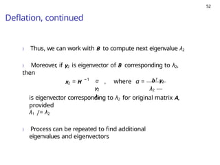 52
Deflation, continued
) Thus, we can work with B to compute next eigenvalue λ2
) Moreover, if y2 is eigenvector of B corresponding to λ2,
then
x2 = H −1
, where α =
α bT y2
y2 λ2 —
λ1
is eigenvector corresponding to λ2 for original matrix A,
provided
λ1 /= λ2
) Process can be repeated to find additional
eigenvalues and eigenvectors
 