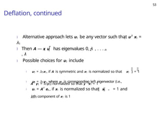53
Deflation, continued
1
) Alternative approach lets u1 be any vector such that uT x1 =
λ1
) 1
T
1
Then A — x u has eigenvalues 0, λ , . . .
, λ
2 n
) Possible choices for u1 include
) u1 = λ1x1, if A is symmetric and x1 is normalized so that x1 2 = 1
) u1 = λ1y1, where y1 is corresponding left eigenvector (i.e.,
1
AT
y1 = λ1y1) normalized so that y T
x1 = 1
) u1 = AT
ek , if x1 is normalized so that x1 ∞ = 1 and
kth component of x1 is 1
 