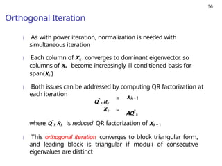 56
Orthogonal Iteration
) As with power iteration, normalization is needed with
simultaneous iteration
) Each column of Xk converges to dominant eigenvector, so
columns of Xk become increasingly ill-conditioned basis for
span(Xk )
) Both issues can be addressed by computing QR factorization at
each iteration
Qˆk Rk
= Xk−1
Xk =
AQˆk
where Qˆk Rk is reduced QR factorization of Xk − 1
) This orthogonal iteration converges to block triangular form,
and leading block is triangular if moduli of consecutive
eigenvalues are distinct
 