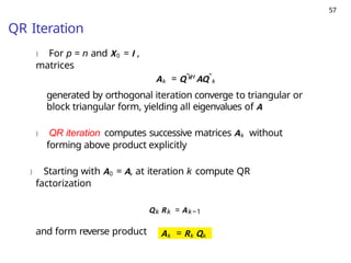 57
QR Iteration
) For p = n and X0 = I ,
matrices
k
Ak = QˆH
AQˆk
generated by orthogonal iteration converge to triangular or
block triangular form, yielding all eigenvalues of A
) QR iteration computes successive matrices Ak without
forming above product explicitly
) Starting with A0 = A, at iteration k compute QR
factorization
Qk Rk = Ak−1
and form reverse product Ak = Rk Qk
 