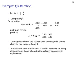 59
Example: QR Iteration
) 0
Let A =
7 2
2 4
) Compute QR
factorization
0 1 1
A = Q R =
.962 —.275
7.28
.275
3.02
.962 0 3.30
and form reverse
product
1 1 1
A = R Q =
7.83 .906
.906 3.17
) Off-diagonal entries are now smaller, and diagonal entries
closer to eigenvalues, 8 and 3
) Process continues until matrix is within tolerance of being
diagonal, and diagonal entries then closely approximate
eigenvalues
 