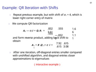 61
Example: QR Iteration with Shifts
) Repeat previous example, but with shift of σ1 = 4, which is
lower right corner entry of matrix
) We compute QR factorization
A0 — σ1I = Q1R1 =
.832 .555
3.61
.555
—.832
0
1.6
6
1.1
1
and form reverse product, adding back shift to
obtain
1 1 1
1
A = R Q + σ I =
7.92 .615
.615 3.08
) After one iteration, off-diagonal entries smaller compared
with unshifted algorithm, and diagonal entries closer
approximations to eigenvalues
⟨ interactive example ⟩
 