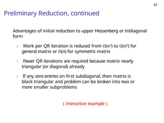 63
Preliminary Reduction, continued
Advantages of initial reduction to upper Hessenberg or tridiagonal
form
) Work per QR iteration is reduced from O(n3) to O(n2) for
general matrix or O(n) for symmetric matrix
) Fewer QR iterations are required because matrix nearly
triangular (or diagonal) already
) If any zero entries on first subdiagonal, then matrix is
block triangular and problem can be broken into two or
more smaller subproblems
⟨ interactive example ⟩
 