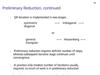 64
Preliminary Reduction, continued
) QR iteration is implemented in two-stages
symmetric —→ tridiagonal —→
diagonal
or
general —→ Hessenberg —→
triangular
) Preliminary reduction requires definite number of steps,
whereas subsequent iterative stage continues until
convergence
) In practice only modest number of iterations usually
required, so much of work is in preliminary reduction
 