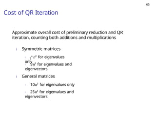 65
Cost of QR Iteration
Approximate overall cost of preliminary reduction and QR
iteration, counting both additions and multiplications
) Symmetric matrices
) 4
n3
for eigenvalues
only
3
) 9n3
for eigenvalues and
eigenvectors
) General matrices
) 10n3
for eigenvalues only
) 25n3
for eigenvalues and
eigenvectors
 