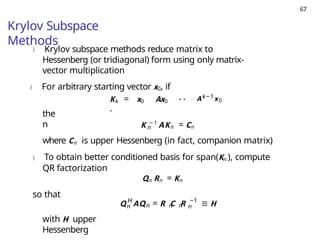 67
Krylov Subspace
Methods
) Krylov subspace methods reduce matrix to
Hessenberg (or tridiagonal) form using only matrix-
vector multiplication
) For arbitrary starting vector x0, if
Kk = x0 Ax0 · ·
·
Ak−1x0
the
n n
K − 1
AKn = Cn
where Cn is upper Hessenberg (in fact, companion matrix)
) To obtain better conditioned basis for span(Kn ), compute
QR factorization
Qn Rn = Kn
so that
n n n n
H −1
n
Q AQ = R C R ≡ H
with H upper
Hessenberg
 