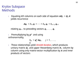 68
Krylov Subspace
Methods
) Equating kth columns on each side of equation AQn = Qn H
yields recurrence
Aqk = h1k q1 + · · · + hkk qk + hk+1,k qk+1
relating qk+1 to preceding vectors q1, . . . , qk
j
) Premultiplying by qH and using
orthonormality,
j
hjk = qH
Aqk , j = 1, . . . ,
k
) These relationships yield Arnoldi iteration, which produces
unitary matrix Qn and upper Hessenberg matrix Hn column by
column using only matrix-vector multiplication by A and inner
products of vectors
 
