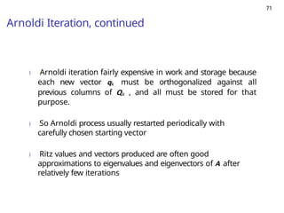 71
Arnoldi Iteration, continued
) Arnoldi iteration fairly expensive in work and storage because
each new vector qk must be orthogonalized against all
previous columns of Qk , and all must be stored for that
purpose.
) So Arnoldi process usually restarted periodically with
carefully chosen starting vector
) Ritz values and vectors produced are often good
approximations to eigenvalues and eigenvectors of A after
relatively few iterations
 