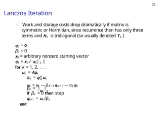 72
Lanczos Iteration
) Work and storage costs drop dramatically if matrix is
symmetric or Hermitian, since recurrence then has only three
terms and Hk is tridiagonal (so usually denoted Tk )
q0 = 0
β0 = 0
x0 = arbitrary nonzero starting vector
q1 = x0 / x0 2
for k = 1, 2, . . .
uk = Aqk
k
αk = qH uk
uk = uk — βk−1qk−1 — αk qk
βk = uk 2
if βk = 0 then stop
qk+1 = uk /βk
end
 