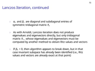 73
Lanczos Iteration, continued
) αk and βk are diagonal and subdiagonal entries of
symmetric tridiagonal matrix Tk
) As with Arnoldi, Lanczos iteration does not produce
eigenvalues and eigenvectors directly, but only tridiagonal
matrix Tk , whose eigenvalues and eigenvectors must be
computed by another method to obtain Ritz values and vectors
) If βk = 0, then algorithm appears to break down, but in that
case invariant subspace has already been identified (i.e., Ritz
values and vectors are already exact at that point)
 