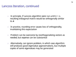 74
Lanczos Iteration, continued
) In principle, if Lanczos algorithm were run until k = n,
resulting tridiagonal matrix would be orthogonally similar
to A
) In practice, rounding error causes loss of orthogonality,
invalidating this expectation
) Problem can be overcome by reorthogonalizing vectors as
needed, but expense can be substantial
) Alternatively, can ignore problem, in which case algorithm
still produces good eigenvalue approximations, but multiple
copies of some eigenvalues may be generated
 