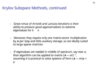 75
Krylov Subspace Methods, continued
) Great virtue of Arnoldi and Lanczos iterations is their
ability to produce good approximations to extreme
eigenvalues for k n
) Moreover, they require only one matrix-vector multiplication
by A per step and little auxiliary storage, so are ideally suited
to large sparse matrices
) If eigenvalues are needed in middle of spectrum, say near σ,
then algorithm can be applied to matrix (A — σI )−1,
assuming it is practical to solve systems of form (A — σI )x =
y
 
