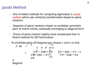 78
Jacobi Method
) One of oldest methods for computing eigenvalues is Jacobi
method, which uses similarity transformation based on plane
rotations
) Sequence of plane rotations chosen to annihilate symmetric
pairs of matrix entries, eventually converging to diagonal form
) Choice of plane rotation slightly more complicated than in
Givens method for QR factorization
) To annihilate given off-diagonal pair, choose c and s so that
J T
AJ =
c —s
a
b
c
s s
c b d —s
c
=
2
2
c2a — 2csb + s2d c b + cs(a — d ) — s
b
c2b + cs(a — d ) —
s2b
c2d + 2csb + s2a
is
diagonal
 