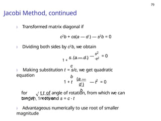 79
Jacobi Method, continued
) Transformed matrix diagonal if
c2
b + cs(a — d ) — s2
b = 0
) Dividing both sides by c2b, we obtain
1 +
s (a — d )
c
b
s2
—
c2
= 0
) Making substitution t = s/c, we get quadratic
equation
1 + t
(a —
d )
b
2
— t = 0
for
tangen
t t of angle of rotation, from which we can
recover
√
c = 1/( 1 + t2) and s = c · t
) Advantageous numerically to use root of smaller
magnitude
 