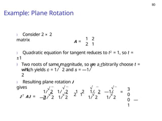 80
Example: Plane Rotation
) Consider 2 × 2
matrix A =
1 2
2 1
) Quadratic equation for tangent reduces to t2 = 1, so t =
±1
) Two roots of same magnitude, so we a rbitrarily choose t =
—1,
√ √
which yields c = 1/ 2 and s = —1/
2
) Resulting plane rotation J
gives
J T
AJ = —1/
√
2 1/
√
2
2 1
1/
√
2 1/ 2 1 2 1/ 2 —1/
2 1/
√
2 1/
√
2
√ √ √
=
3
0
0 —
1
 