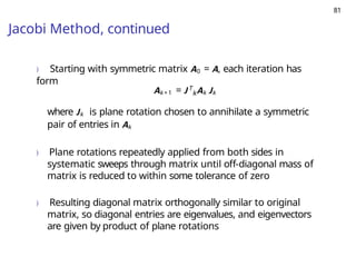81
Jacobi Method, continued
) Starting with symmetric matrix A0 = A, each iteration has
form
k
Ak +1 = J T
Ak Jk
where Jk is plane rotation chosen to annihilate a symmetric
pair of entries in Ak
) Plane rotations repeatedly applied from both sides in
systematic sweeps through matrix until off-diagonal mass of
matrix is reduced to within some tolerance of zero
) Resulting diagonal matrix orthogonally similar to original
matrix, so diagonal entries are eigenvalues, and eigenvectors
are given by product of plane rotations
 