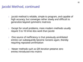 82
Jacobi Method, continued
) Jacobi method is reliable, simple to program, and capable of
high accuracy, but converges rather slowly and difficult to
generalize beyond symmetric matrices
) Except for small problems, more modern methods usually
require 5 to 10 times less work than Jacobi
) One source of inefficiency is that previously annihilated
entries can subsequently become nonzero again, thereby
requiring repeated annihilation
) Newer methods such as QR iteration preserve zero
entries introduced into matrix
 