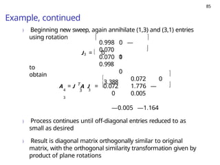 85
Example, continued
) Beginning new sweep, again annihilate (1,3) and (3,1) entries
using rotation
J3 =  0
0.998 0 —
0.070
1
0
0.070 0
0.998
 

to
obtain
T
4 3 3
3


3.388
A = J A J = 0.072
0.072 0
1.776 —
0.005


0
—0.005 —1.164
) Process continues until off-diagonal entries reduced to as
small as desired
) Result is diagonal matrix orthogonally similar to original
matrix, with the orthogonal similarity transformation given by
product of plane rotations
 