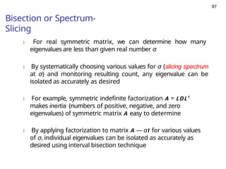 87
Bisection or Spectrum-
Slicing
) For real symmetric matrix, we can determine how many
eigenvalues are less than given real number σ
) By systematically choosing various values for σ (slicing spectrum
at σ) and monitoring resulting count, any eigenvalue can be
isolated as accurately as desired
) For example, symmetric indefinite factorization A = LDLT
makes inertia (numbers of positive, negative, and zero
eigenvalues) of symmetric matrix A easy to determine
) By applying factorization to matrix A — σI for various values
of σ, individual eigenvalues can be isolated as accurately as
desired using interval bisection technique
 
