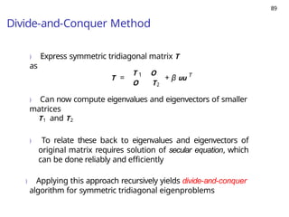 89
Divide-and-Conquer Method
) Express symmetric tridiagonal matrix T
as
T = 1
T O
O T2
+ β uu T
) Can now compute eigenvalues and eigenvectors of smaller
matrices
T1 and T2
) To relate these back to eigenvalues and eigenvectors of
original matrix requires solution of secular equation, which
can be done reliably and efficiently
) Applying this approach recursively yields divide-and-conquer
algorithm for symmetric tridiagonal eigenproblems
 