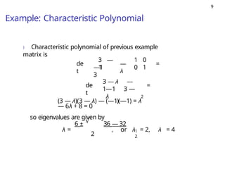 9
Example: Characteristic Polynomial
) Characteristic polynomial of previous example
matrix is
de
t
3 —
1
—1
3
—
λ
1 0
0 1
=
de
t
3 — λ —
1—1 3 —
λ
=
2
(3 — λ)(3 — λ) — (—1)(—1) = λ
— 6λ + 8 = 0
so eigenvalues are given by
√
2
1
2
6 ± 36 — 32
λ = , or λ = 2, λ = 4
 