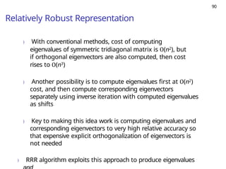 90
Relatively Robust Representation
) With conventional methods, cost of computing
eigenvalues of symmetric tridiagonal matrix is O(n2), but
if orthogonal eigenvectors are also computed, then cost
rises to O(n3)
) Another possibility is to compute eigenvalues first at O(n2)
cost, and then compute corresponding eigenvectors
separately using inverse iteration with computed eigenvalues
as shifts
) Key to making this idea work is computing eigenvalues and
corresponding eigenvectors to very high relative accuracy so
that expensive explicit orthogonalization of eigenvectors is
not needed
) RRR algorithm exploits this approach to produce eigenvalues
 