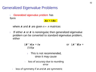 92
Generalized Eigenvalue Problems
) Generalized eigenvalue problem has
form
Ax = λBx
where A and B are given n × n matrices
) If either A or B is nonsingular
, then generalized eigenvalue
problem can be converted to standard eigenvalue problem,
either
(B− 1
A)x = λx or (A− 1
B)x =
(1/λ)x
) This is not recommended,
since it may cause
) loss of accuracy due to rounding
error
) loss of symmetry if A and B are symmetric
 