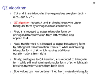 93
QZ Algorithm
) If A and B are triangular, then eigenvalues are given by λi =
aii /bii , for bii /= 0
) QZ algorithm reduces A and B simultaneously to upper
triangular form by orthogonal transformations
) First, B is reduced to upper triangular form by
orthogonal transformation from left, which is also
applied to A
) Next, transformed A is reduced to upper Hessenberg form
by orthogonal transformation from left, while maintaining
triangular form of B, which requires additional
transformations from right
) Finally, analogous to QR iteration, A is reduced to triangular
form while still maintaining triangular form of B, which again
requires transformations from both sides
) Eigenvalues can now be determined from mutually triangular
 