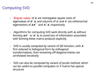 94
Computing SVD
) Singular values of A are nonnegative square roots of
eigenvalues of AT A, and columns of U and V are orthonormal
eigenvectors of AAT and AT A, respectively
) Algorithms for computing SVD work directly with A, without
forming AAT or AT A, to avoid loss of information associated
with forming these matrix products explicitly
) SVD is usually computed by variant of QR iteration, with A
first reduced to bidiagonal form by orthogonal
transformations, then remaining off-diagonal entries are
annihilated iteratively
) SVD can also be computed by variant of Jacobi method, which
can be useful on parallel computers or if matrix has special
structure
 