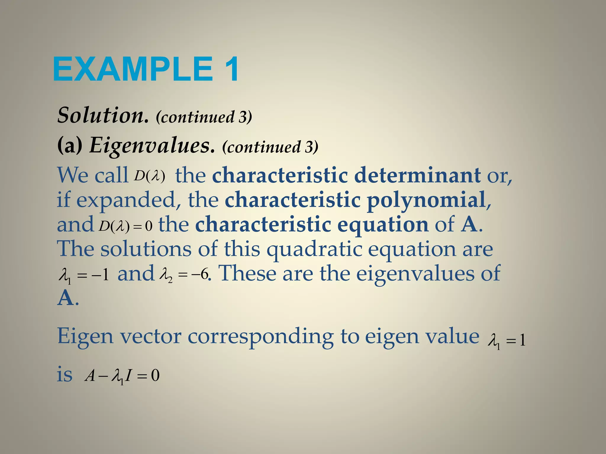 EXAMPLE 1
Solution. (continued 3)
(a) Eigenvalues. (continued 3)
We call the characteristic determinant or,
if expanded, the characteristic polynomial,
and the characteristic equation of A.
The solutions of this quadratic equation are
and . These are the eigenvalues of
A.
Eigen vector corresponding to eigen value
is
)(D
0)( D
11  62 
11 
01  IA 
 