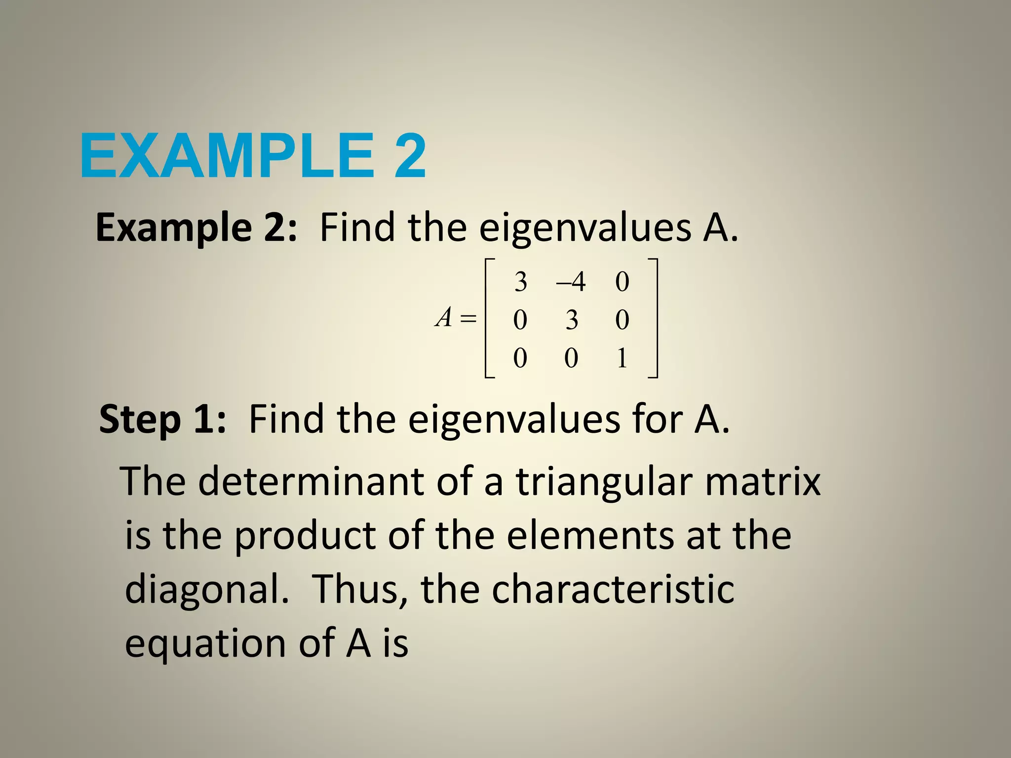 EXAMPLE 2
Example 2: Find the eigenvalues A.
Step 1: Find the eigenvalues for A.
The determinant of a triangular matrix
is the product of the elements at the
diagonal. Thus, the characteristic
equation of A is
A 
3 4 0
0 3 0
0 0 1










 