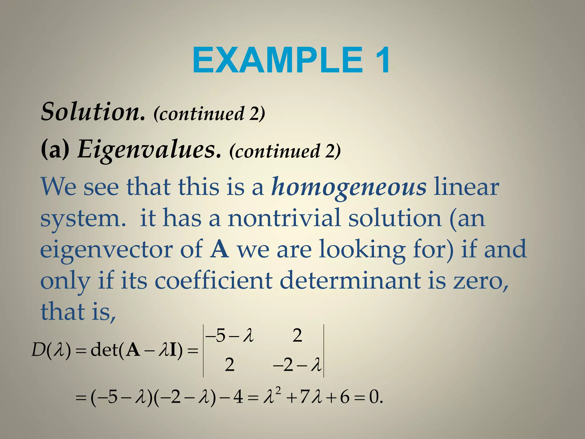 EXAMPLE 1
Solution. (continued 2)
(a) Eigenvalues. (continued 2)
We see that this is a homogeneous linear
system. it has a nontrivial solution (an
eigenvector of A we are looking for) if and
only if its coefficient determinant is zero,
that is,
2
5 2
( ) det( )
2 2
( 5 )( 2 ) 4 7 6 0.
D

 

   
 
  
 
         
A I
 