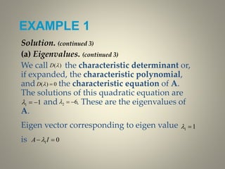 EXAMPLE 1
Solution. (continued 3)
(a) Eigenvalues. (continued 3)
We call the characteristic determinant or,
if expanded, the characteristic polynomial,
and the characteristic equation of A.
The solutions of this quadratic equation are
and . These are the eigenvalues of
A.
Eigen vector corresponding to eigen value
is
)(D
0)( D
11  62 
11 
01  IA 
 