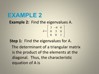 EXAMPLE 2
Example 2: Find the eigenvalues A.
Step 1: Find the eigenvalues for A.
The determinant of a triangular matrix
is the product of the elements at the
diagonal. Thus, the characteristic
equation of A is
A 
3 4 0
0 3 0
0 0 1










 