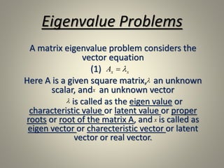 Eigenvalue Problems
A matrix eigenvalue problem considers the
vector equation
(1)
Here A is a given square matrix, an unknown
scalar, and an unknown vector
is called as the eigen value or
characteristic value or latent value or proper
roots or root of the matrix A, and is called as
eigen vector or charecteristic vector or latent
vector or real vector.
xxA 

x

x
 