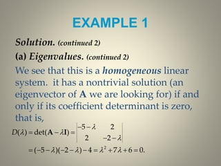EXAMPLE 1
Solution. (continued 2)
(a) Eigenvalues. (continued 2)
We see that this is a homogeneous linear
system. it has a nontrivial solution (an
eigenvector of A we are looking for) if and
only if its coefficient determinant is zero,
that is,
2
5 2
( ) det( )
2 2
( 5 )( 2 ) 4 7 6 0.
D

 

   
 
  
 
         
A I
 