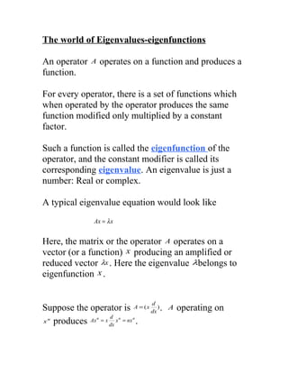 The world of Eigenvalues-eigenfunctions

An operator    A   operates on a function and produces a
function.

For every operator, there is a set of functions which
when operated by the operator produces the same
function modified only multiplied by a constant
factor.

Such a function is called the eigenfunction of the
operator, and the constant modifier is called its
corresponding eigenvalue. An eigenvalue is just a
number: Real or complex.

A typical eigenvalue equation would look like
                Ax = λ x


Here, the matrix or the operator A operates on a
vector (or a function) x producing an amplified or
reduced vector λx . Here the eigenvalue λbelongs to
eigenfunction x .


                                  d
Suppose the operator is A = ( x dx ) .   A   operating on
                   d n
x n produces Ax = x x = nx .
               n          n
                   dx
 