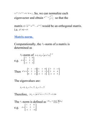 . So, we can normalize each
( x ( i ) )t x (   j)
                        = 0 , ∀i ≠ j
                                                                     (i )
                            x                               (i)
eigenvector and obtain u = x so that the                             (i )




matrix Q = [u ( 1 ) ,u ( 2 ) ,...,u ( n ) ] would be an orthogonal matrix.
i.e. Q AQ = Dt




Matrix-norm.

Computationally, the                                l 2 -norm               of a matrix is
determined as

            l 2 -norm               of                  [
                                          A =|| A ||2 = ρ( At A )   ]1 / 2
                 1            1    0
e.g.          A = 1           2    1
                                    
                 −1
                              1    2
                                     


                         1         1    −1 1     1       0  3           2   −1
Then               A A = 1
                    t
                                    2    1  1     2       1 =  2         6   4
                                                                              
                         0
                                   1    2 −1
                                                  1       2 −1
                                                                           4   5



The eigenvalues are:
            λ1 = 0, λ2 = 7 + 7 , λ3 = 7 − 7


Therefore,                      A2 =       ρ( At A ) = 7 + 7 ≈ 3.106


                                                                  A ∞ = max ∑ aij
The l∞norm is defined as                                               1≤i ≤n      j
                      1        1        0 
e.g.               A =1        2        1 
                                          
                      −1
                               1       − 4
                                           
 